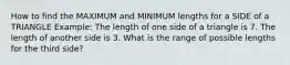 How to find the MAXIMUM and MINIMUM lengths for a SIDE of a TRIANGLE Example: The length of one side of a triangle is 7. The length of another side is 3. What is the range of possible lengths for the third side?