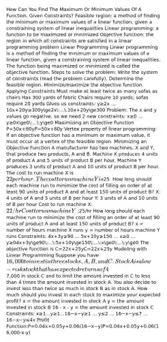 How Can You Find The Maximum Or Minimum Values Of A Function, Given Constraints? Feasible region: a method of finding the minimum or maximum values of a linear function, given a constraining system of linear inequalities Linear programming: a function to be maximized or minimized Objective function: the region in which all constraints are satisfied in a linear programming problem Linear Programming Linear programming is a method of finding the minimum or maximum values of a linear function, given a constraining system of linear inequalities. The function being maximized or minimized is called the objective function. Steps to solve the problem: Write the system of constraints (read the problem carefully). Determine the feasible region. Minimize/maximize the objective function. Applying Constraints Must make at least twice as many sofas as chairs Has 300 yards of fabric Chairs require 10 yards; sofas require 20 yards GIves us constraints: y≥2x ... 10x+20y≥300yge2x:...:10x+20yge300 Problem: The x and y values go negative, so we need 2 new constraints: x≥0 ... y≥0xge0:...:yge0 Maximizing an Objective Function P=50x+80yP=50x+80y Vertex property of linear programming: If an objective function has a minimum or maximum value, it must occur at a vertex of the feasible region. Minimizing an Objective Function A manufacturer has two machines, X and Y, that produce two products, A and B. Machine X produces 4 units of product A and 5 units of product B per hour. Machine Y produces 3 units of product A and 10 units of product B per hour. The cost to run machine X is 22 per hour. The cost to run machine Y is25. How long should each machine run to minimize the cost of filling an order of at least 90 units of product A and at least 150 units of product B? X: 4 units of A and 5 units of B per hour Y: 3 units of A and 10 units of B per hour Cost to run machine X: 22/hr Cost to run machine Y:25/hr How long should each machine run to minimize the cost of filling an order of at least 90 units of product A and at least 150 units of product B? x = number of hours machine X runs y = number of hours machine Y runs Constraints: 4x+3y≥90 ... 5x+10y≥150 ... x≥0 ... y≥04x+3yge90:...:5x+10yge150:...:xge0:...:yge0 The objective function is C=22x+25yC=22x+25y Modeling with Linear Programming Suppose you have 16,000 to invest in three stocks, A, B, and C. Stock A is a low-risk stock that has expected returns of 4%. Stock B is a medium-risk stock that has experienced returns of 5%. Stock C is a high-risk stock that has expected returns of 6%. You want to invest at least 1,000 in each stock. To balance the risks, you decide to invest no more than7,000 in stock C and to limit the amount invested in C to less than 4 times the amount invested in stock A. You also decide to invest less than twice as much in stock B as in stock A. How much should you invest in each stock to maximize your expected profit? x = the amount invested in stock A y = the amount invested in stock B 16 - x - y = the amount invested in stock C Constraints: x≥1...y≥1...16−x−y≥1 ... y≤2 ... 16−x−y≤7 ... 16−x−y≤4x Profit Function:P=0.04x+0.05y+0.06(16−x−y)P=0.04x+0.05y+0.06(16,000-x-y)