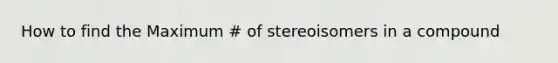 How to find the Maximum # of stereoisomers in a compound