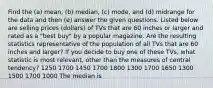 Find the (a) mean, (b) median, (c) mode, and (d) midrange for the data and then (e) answer the given questions. Listed below are selling prices (dollars) of TVs that are 60 inches or larger and rated as a "best buy" by a popular magazine. Are the resulting statistics representative of the population of all TVs that are 60 inches and larger? If you decide to buy one of these TVs, what statistic is most relevant, other than the measures of central tendency? 1250 1700 1450 1700 1800 1300 1700 1650 1300 1500 1700 1000 The median is