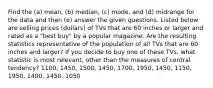 Find the​ (a) mean,​ (b) median,​ (c) mode, and​ (d) midrange for the data and then​ (e) answer the given questions. Listed below are selling prices​ (dollars) of TVs that are 60 inches or larger and rated as a​ "best buy" by a popular magazine. Are the resulting statistics representative of the population of all TVs that are 60 inches and​ larger? If you decide to buy one of these​ TVs, what statistic is most​ relevant, other than the measures of central​ tendency? 1100, 1450, 1500, 1450, 1700, 1950, 1450, 1150, 1950, 1400, 1450, 1050