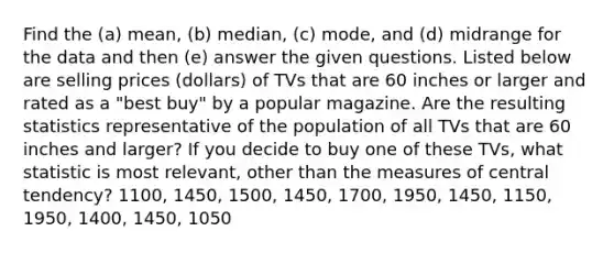 Find the​ (a) mean,​ (b) median,​ (c) mode, and​ (d) midrange for the data and then​ (e) answer the given questions. Listed below are selling prices​ (dollars) of TVs that are 60 inches or larger and rated as a​ "best buy" by a popular magazine. Are the resulting statistics representative of the population of all TVs that are 60 inches and​ larger? If you decide to buy one of these​ TVs, what statistic is most​ relevant, other than the measures of central​ tendency? 1100, 1450, 1500, 1450, 1700, 1950, 1450, 1150, 1950, 1400, 1450, 1050