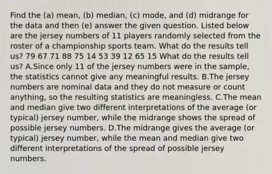 Find the (a) mean, (b) median, (c) mode, and (d) midrange for the data and then (e) answer the given question. Listed below are the jersey numbers of 11 players randomly selected from the roster of a championship sports team. What do the results tell us? 79 67 71 88 75 14 53 39 12 65 15 What do the results tell us? A.Since only 11 of the jersey numbers were in the sample, the statistics cannot give any meaningful results. B.The jersey numbers are nominal data and they do not measure or count anything, so the resulting statistics are meaningless. C.The mean and median give two different interpretations of the average (or typical) jersey number, while the midrange shows the spread of possible jersey numbers. D.The midrange gives the average (or typical) jersey number, while the mean and median give two different interpretations of the spread of possible jersey numbers.