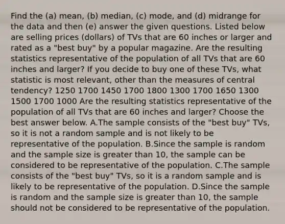 Find the (a) mean, (b) median, (c) mode, and (d) midrange for the data and then (e) answer the given questions. Listed below are selling prices (dollars) of TVs that are 60 inches or larger and rated as a "best buy" by a popular magazine. Are the resulting statistics representative of the population of all TVs that are 60 inches and larger? If you decide to buy one of these TVs, what statistic is most relevant, other than the measures of central tendency? 1250 1700 1450 1700 1800 1300 1700 1650 1300 1500 1700 1000 Are the resulting statistics representative of the population of all TVs that are 60 inches and larger? Choose the best answer below. A.The sample consists of the "best buy" TVs, so it is not a random sample and is not likely to be representative of the population. B.Since the sample is random and the sample size is greater than 10, the sample can be considered to be representative of the population. C.The sample consists of the "best buy" TVs, so it is a random sample and is likely to be representative of the population. D.Since the sample is random and the sample size is greater than 10, the sample should not be considered to be representative of the population.