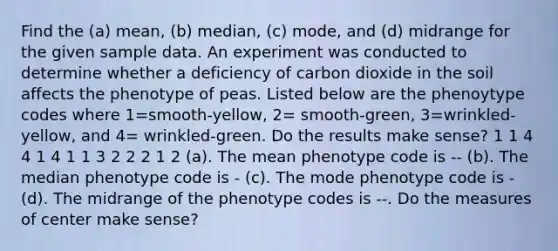 Find the (a) mean, (b) median, (c) mode, and (d) midrange for the given sample data. An experiment was conducted to determine whether a deficiency of carbon dioxide in the soil affects the phenotype of peas. Listed below are the phenoytype codes where 1=smooth-yellow, 2= smooth-green, 3=wrinkled-yellow, and 4= wrinkled-green. Do the results make sense? 1 1 4 4 1 4 1 1 3 2 2 2 1 2 (a). The mean phenotype code is -- (b). The median phenotype code is - (c). The mode phenotype code is - (d). The midrange of the phenotype codes is --. Do the measures of center make sense?