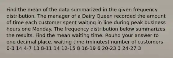 Find the mean of the data summarized in the given frequency distribution. The manager of a Dairy Queen recorded the amount of time each customer spent waiting in line during peak business hours one Monday. The frequency distribution below summarizes the results. Find the mean waiting time. Round your answer to one decimal place. waiting time (minutes) number of customers 0-3 14 4-7 13 8-11 14 12-15 8 16-19 6 20-23 3 24-27 3