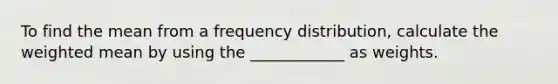 To find the mean from a frequency distribution, calculate the weighted mean by using the ____________ as weights.