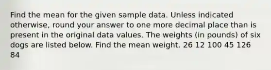 Find the mean for the given sample data. Unless indicated otherwise, round your answer to one more decimal place than is present in the original data values. The weights (in pounds) of six dogs are listed below. Find the mean weight. 26 12 100 45 126 84