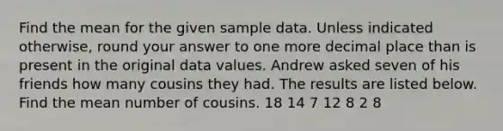 Find the mean for the given sample data. Unless indicated otherwise, round your answer to one more decimal place than is present in the original data values. Andrew asked seven of his friends how many cousins they had. The results are listed below. Find the mean number of cousins. 18 14 7 12 8 2 8