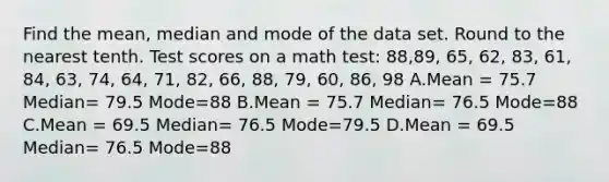 Find the mean, median and mode of the data set. Round to the nearest tenth. Test scores on a math test: 88,89, 65, 62, 83, 61, 84, 63, 74, 64, 71, 82, 66, 88, 79, 60, 86, 98 A.Mean = 75.7 Median= 79.5 Mode=88 B.Mean = 75.7 Median= 76.5 Mode=88 C.Mean = 69.5 Median= 76.5 Mode=79.5 D.Mean = 69.5 Median= 76.5 Mode=88