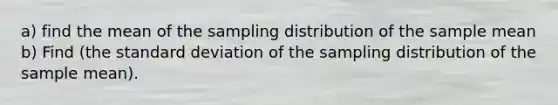 a) find the mean of the sampling distribution of the sample mean b) Find (the standard deviation of the sampling distribution of the sample mean).