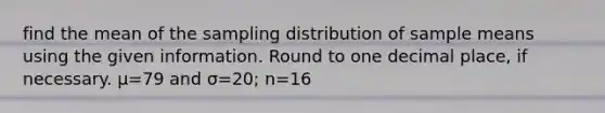 find the mean of the sampling distribution of sample means using the given information. Round to one decimal place, if necessary. μ=79 and σ=20; n=16