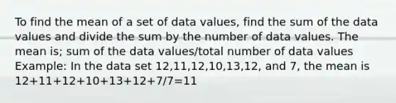 To find the mean of a set of data values, find the sum of the data values and divide the sum by the number of data values. The mean is; sum of the data values/total number of data values Example: In the data set 12,11,12,10,13,12, and 7, the mean is 12+11+12+10+13+12+7/7=11