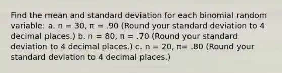 Find the mean and standard deviation for each binomial random variable: a. n = 30, π = .90 (Round your standard deviation to 4 decimal places.) b. n = 80, π = .70 (Round your standard deviation to 4 decimal places.) c. n = 20, π= .80 (Round your standard deviation to 4 decimal places.)