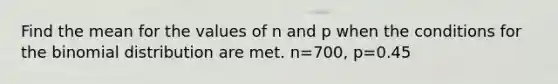 Find the mean for the values of n and p when the conditions for the binomial distribution are met. n=700, p=0.45