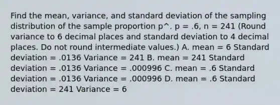 Find the mean, variance, and standard deviation of the sampling distribution of the sample proportion p^. p = .6, n = 241 (Round variance to 6 decimal places and standard deviation to 4 decimal places. Do not round intermediate values.) A. mean = 6 Standard deviation = .0136 Variance = 241 B. mean = 241 Standard deviation = .0136 Variance = .000996 C. mean = .6 Standard deviation = .0136 Variance = .000996 D. mean = .6 Standard deviation = 241 Variance = 6