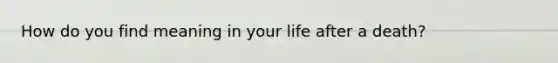 How do you find meaning in your life after a death?