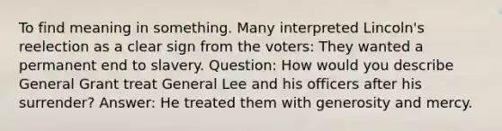 To find meaning in something. Many interpreted Lincoln's reelection as a clear sign from the voters: They wanted a permanent end to slavery. Question: How would you describe General Grant treat General Lee and his officers after his surrender? Answer: He treated them with generosity and mercy.