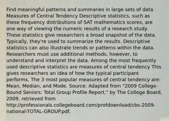 Find meaningful patterns and summaries in large sets of data Measures of Central Tendency Descriptive statistics, such as these frequency distributions of SAT mathematics scores, are one way of viewing the numeric results of a research study. These statistics give researchers a broad snapshot of the data. Typically, they're used to summarize the results. Descriptive statistics can also illustrate trends or patterns within the data. Researchers must use additional methods, however, to understand and interpret the data. Among the most frequently used descriptive statistics are measures of central tendency This gives researchers an idea of how the typical participant performs. The 3 most popular measures of central tendency are: Mean, Median, and Mode. Source: Adapted from "2009 College-Bound Seniors: Total Group Profile Report," by The College Board, 2009, retrieved from http://professionals.collegeboard.com/profdownload/cbs-2009-national-TOTAL-GROUP.pdf.