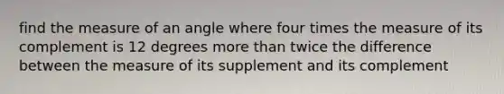 find the measure of an angle where four times the measure of its complement is 12 degrees <a href='https://www.questionai.com/knowledge/keWHlEPx42-more-than' class='anchor-knowledge'>more than</a> twice the difference between the measure of its supplement and its complement