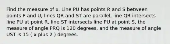 Find the measure of x. Line PU has points R and S between points P and U, lines QR and ST are parallel, line QR intersects line PU at point R, line ST intersects line PU at point S, the measure of angle PRQ is 120 degrees, and the measure of angle UST is 15 ( x plus 2 ) degrees.