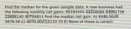 Find the median for the given sample data. A new business had the following monthly net gains: 85193555 33258084 64961738 23698140 40704811 Find the median net gain. A) 4440.50 Bl5678.56 C) 4070.00 D)5110.70 E) None of these is correct.