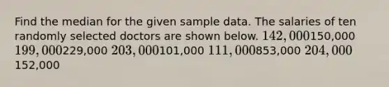 Find the median for the given sample data. The salaries of ten randomly selected doctors are shown below. 142,000150,000 199,000229,000 203,000101,000 111,000853,000 204,000152,000