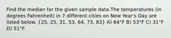 Find the median for the given sample data.The temperatures (in degrees Fahrenheit) in 7 different cities on New Year's Day are listed below. (25, 25, 31, 53, 64, 73, 83) A) 64°F B) 53°F C) 31°F D) 51°F