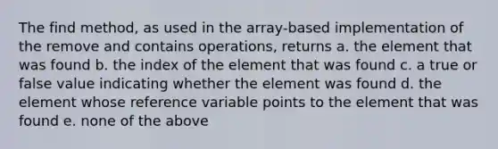 The find method, as used in the array-based implementation of the remove and contains operations, returns a. the element that was found b. the index of the element that was found c. a true or false value indicating whether the element was found d. the element whose reference variable points to the element that was found e. none of the above