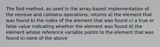 The find method, as used in the array-based implementation of the remove and contains operations, returns a) the element that was found b) the index of the element that was found c) a true or false value indicating whether the element was found d) the element whose reference variable points to the element that was found e) none of the above