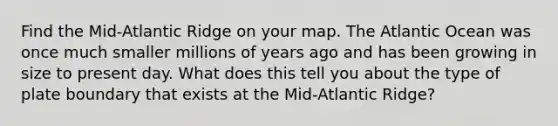 Find the Mid-Atlantic Ridge on your map. The Atlantic Ocean was once much smaller millions of years ago and has been growing in size to present day. What does this tell you about the type of plate boundary that exists at the Mid-Atlantic Ridge?