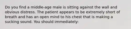 Do you find a middle-age male is sitting against the wall and obvious distress. The patient appears to be extremely short of breath and has an open mind to his chest that is making a sucking sound. You should immediately: