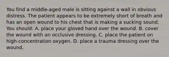 You find a​ middle-aged male is sitting against a wall in obvious distress. The patient appears to be extremely short of breath and has an open wound to his chest that is making a sucking sound. You should​: A. place your gloved hand over the wound. B. cover the wound with an occlusive dressing. C. place the patient on​ high-concentration oxygen. D. place a trauma dressing over the wound.