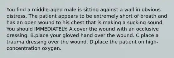 You find a​ middle-aged male is sitting against a wall in obvious distress. The patient appears to be extremely short of breath and has an open wound to his chest that is making a sucking sound. You should​ IMMEDIATELY: A.cover the wound with an occlusive dressing. B.place your gloved hand over the wound. C.place a trauma dressing over the wound. D.place the patient on​ high-concentration oxygen.