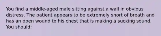 You find a​ middle-aged male sitting against a wall in obvious distress. The patient appears to be extremely short of breath and has an open wound to his chest that is making a sucking sound. You​ should: