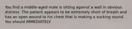 You find a​ middle-aged male is sitting against a wall in obvious distress. The patient appears to be extremely short of breath and has an open wound to his chest that is making a sucking sound. You should​ IMMEDIATELY: