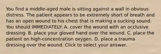 You find a​ middle-aged male is sitting against a wall in obvious distress. The patient appears to be extremely short of breath and has an open wound to his chest that is making a sucking sound. You should​ IMMEDIATELY: A. cover the wound with an occlusive dressing. B. place your gloved hand over the wound. C. place the patient on​ high-concentration oxygen. D. place a trauma dressing over the wound. Click to select your answer.