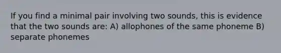 If you find a minimal pair involving two sounds, this is evidence that the two sounds are: A) allophones of the same phoneme B) separate phonemes