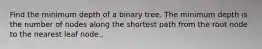 Find the minimum depth of a binary tree. The minimum depth is the number of nodes along the shortest path from the root node to the nearest leaf node.,