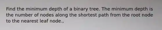 Find the minimum depth of a binary tree. The minimum depth is the number of nodes along the shortest path from the root node to the nearest leaf node.,