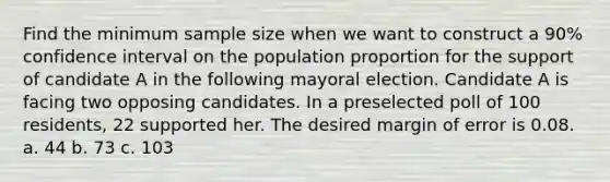 Find the minimum sample size when we want to construct a 90% confidence interval on the population proportion for the support of candidate A in the following mayoral election. Candidate A is facing two opposing candidates. In a preselected poll of 100 residents, 22 supported her. The desired margin of error is 0.08. a. 44 b. 73 c. 103