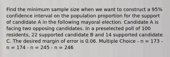 Find the minimum sample size when we want to construct a 95% confidence interval on the population proportion for the support of candidate A in the following mayoral election. Candidate A is facing two opposing candidates. In a preselected poll of 100 residents, 22 supported candidate B and 14 supported candidate C. The desired margin of error is 0.06. Multiple Choice - n = 173 - n = 174 - n = 245 - n = 246