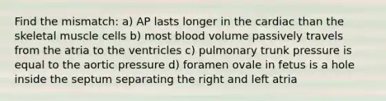 Find the mismatch: a) AP lasts longer in the cardiac than the skeletal muscle cells b) most blood volume passively travels from the atria to the ventricles c) pulmonary trunk pressure is equal to the aortic pressure d) foramen ovale in fetus is a hole inside the septum separating the right and left atria