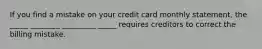 If you find a mistake on your credit card monthly statement, the _____ ________ _________ _____ requires creditors to correct the billing mistake.