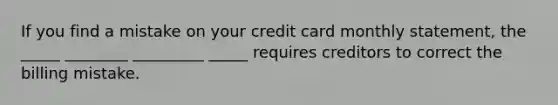 If you find a mistake on your credit card monthly statement, the _____ ________ _________ _____ requires creditors to correct the billing mistake.