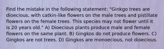 Find the mistake in the following statement: "Ginkgo trees are dioecious, with catkin-like flowers on the male trees and pistillate flowers on the female trees. This species may not flower until it is 20 years old." A) Dioecious plants produce male and female flowers on the same plant. B) Gingkos do not produce flowers. C) Gingkos are not trees. D) Gingkos are monoecious, not dioecious.