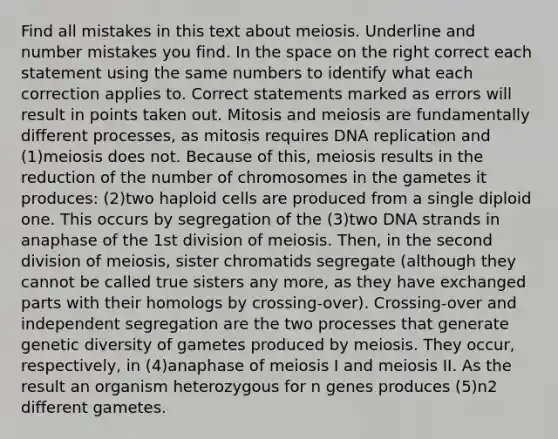 Find all mistakes in this text about meiosis. Underline and number mistakes you find. In <a href='https://www.questionai.com/knowledge/k0Lyloclid-the-space' class='anchor-knowledge'>the space</a> on the right correct each statement using the same numbers to identify what each correction applies to. Correct statements marked as errors will result in points taken out. Mitosis and meiosis are fundamentally different processes, as mitosis requires <a href='https://www.questionai.com/knowledge/kofV2VQU2J-dna-replication' class='anchor-knowledge'>dna replication</a> and (1)meiosis does not. Because of this, meiosis results in the reduction of the number of chromosomes in the gametes it produces: (2)two haploid cells are produced from a single diploid one. This occurs by segregation of the (3)two DNA strands in anaphase of the 1st division of meiosis. Then, in the second division of meiosis, sister chromatids segregate (although they cannot be called true sisters any more, as they have exchanged parts with their homologs by crossing-over). Crossing-over and independent segregation are the two processes that generate genetic diversity of gametes produced by meiosis. They occur, respectively, in (4)anaphase of meiosis I and meiosis II. As the result an organism heterozygous for n genes produces (5)n2 different gametes.