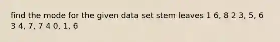 find the mode for the given data set stem leaves 1 6, 8 2 3, 5, 6 3 4, 7, 7 4 0, 1, 6