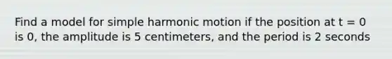 Find a model for simple harmonic motion if the position at t = 0 is 0, the amplitude is 5 centimeters, and the period is 2 seconds