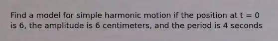 Find a model for simple harmonic motion if the position at t = 0 is 6, the amplitude is 6 centimeters, and the period is 4 seconds